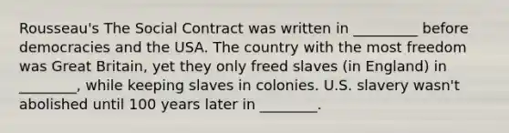 Rousseau's The Social Contract was written in _________ before democracies and the USA. The country with the most freedom was Great Britain, yet they only freed slaves (in England) in ________, while keeping slaves in colonies. U.S. slavery wasn't abolished until 100 years later in ________.