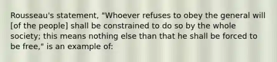 Rousseau's statement, "Whoever refuses to obey the general will [of the people] shall be constrained to do so by the whole society; this means nothing else than that he shall be forced to be free," is an example of: