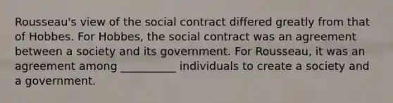 Rousseau's view of the social contract differed greatly from that of Hobbes. For Hobbes, the social contract was an agreement between a society and its government. For Rousseau, it was an agreement among __________ individuals to create a society and a government.