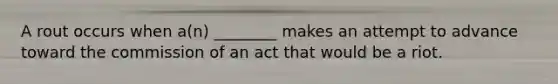 A rout occurs when a(n) ________ makes an attempt to advance toward the commission of an act that would be a riot.