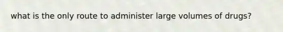 what is the only route to administer large volumes of drugs?