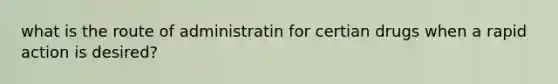 what is the route of administratin for certian drugs when a rapid action is desired?