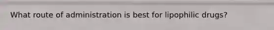 What route of administration is best for lipophilic drugs?