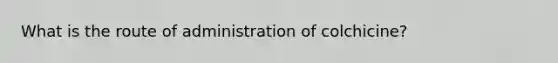 What is the route of administration of colchicine?