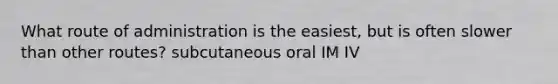 What route of administration is the easiest, but is often slower than other routes? subcutaneous oral IM IV