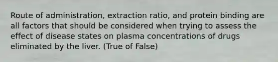 Route of administration, extraction ratio, and protein binding are all factors that should be considered when trying to assess the effect of disease states on plasma concentrations of drugs eliminated by the liver. (True of False)