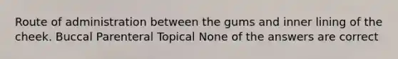 Route of administration between the gums and inner lining of the cheek. Buccal Parenteral Topical None of the answers are correct