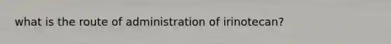 what is the route of administration of irinotecan?