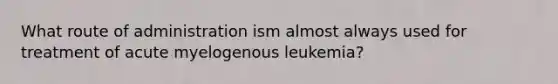 What route of administration ism almost always used for treatment of acute myelogenous leukemia?