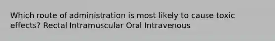 Which route of administration is most likely to cause toxic effects? Rectal Intramuscular Oral Intravenous