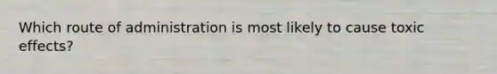 Which route of administration is most likely to cause toxic effects?
