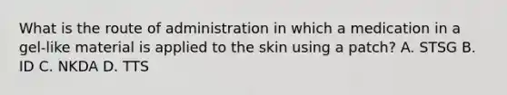 What is the route of administration in which a medication in a gel-like material is applied to the skin using a patch? A. STSG B. ID C. NKDA D. TTS