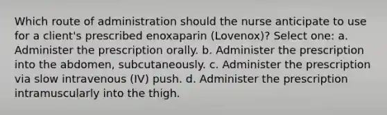 Which route of administration should the nurse anticipate to use for a client's prescribed enoxaparin (Lovenox)? Select one: a. Administer the prescription orally. b. Administer the prescription into the abdomen, subcutaneously. c. Administer the prescription via slow intravenous (IV) push. d. Administer the prescription intramuscularly into the thigh.