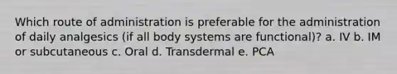 Which route of administration is preferable for the administration of daily analgesics (if all body systems are functional)? a. IV b. IM or subcutaneous c. Oral d. Transdermal e. PCA