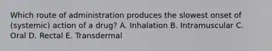 Which route of administration produces the slowest onset of (systemic) action of a drug? A. Inhalation B. Intramuscular C. Oral D. Rectal E. Transdermal