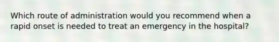 Which route of administration would you recommend when a rapid onset is needed to treat an emergency in the hospital?