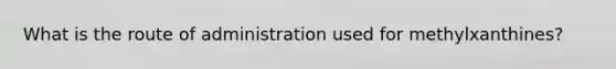 What is the route of administration used for methylxanthines?