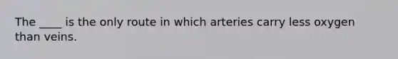 The ____ is the only route in which arteries carry less oxygen than veins.