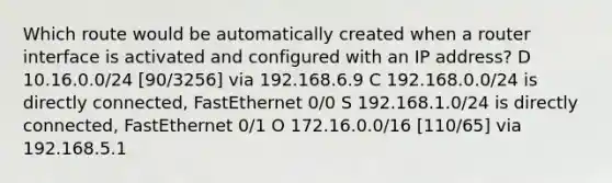 Which route would be automatically created when a router interface is activated and configured with an IP address? D 10.16.0.0/24 [90/3256] via 192.168.6.9 C 192.168.0.0/24 is directly connected, FastEthernet 0/0 S 192.168.1.0/24 is directly connected, FastEthernet 0/1 O 172.16.0.0/16 [110/65] via 192.168.5.1