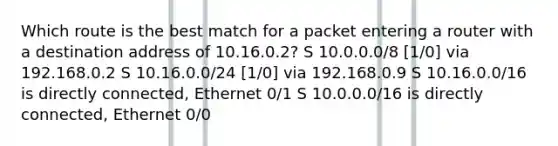 Which route is the best match for a packet entering a router with a destination address of 10.16.0.2? S 10.0.0.0/8 [1/0] via 192.168.0.2 S 10.16.0.0/24 [1/0] via 192.168.0.9 S 10.16.0.0/16 is directly connected, Ethernet 0/1 S 10.0.0.0/16 is directly connected, Ethernet 0/0