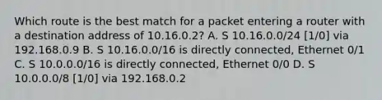 Which route is the best match for a packet entering a router with a destination address of 10.16.0.2? A. S 10.16.0.0/24 [1/0] via 192.168.0.9 B. S 10.16.0.0/16 is directly connected, Ethernet 0/1 C. S 10.0.0.0/16 is directly connected, Ethernet 0/0 D. S 10.0.0.0/8 [1/0] via 192.168.0.2