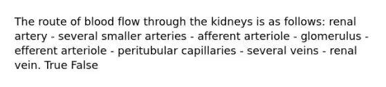 The route of blood flow through the kidneys is as follows: renal artery - several smaller arteries - afferent arteriole - glomerulus - efferent arteriole - peritubular capillaries - several veins - renal vein. True False