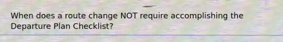 When does a route change NOT require accomplishing the Departure Plan Checklist?
