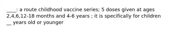 ____: a route childhood vaccine series; 5 doses given at ages 2,4,6,12-18 months and 4-6 years ; it is specifically for children __ years old or younger