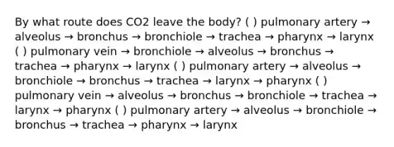 By what route does CO2 leave the body? ( ) pulmonary artery → alveolus → bronchus → bronchiole → trachea → pharynx → larynx ( ) pulmonary vein → bronchiole → alveolus → bronchus → trachea → pharynx → larynx ( ) pulmonary artery → alveolus → bronchiole → bronchus → trachea → larynx → pharynx ( ) pulmonary vein → alveolus → bronchus → bronchiole → trachea → larynx → pharynx ( ) pulmonary artery → alveolus → bronchiole → bronchus → trachea → pharynx → larynx