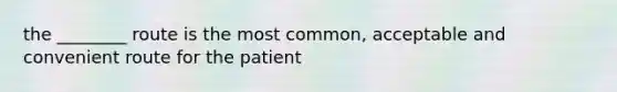 the ________ route is the most common, acceptable and convenient route for the patient