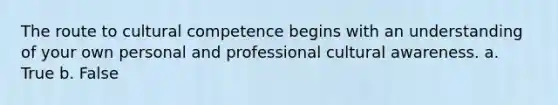 The route to cultural competence begins with an understanding of your own personal and professional cultural awareness. a. True b. False