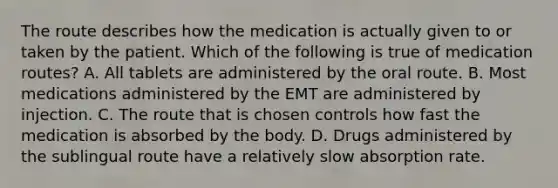 The route describes how the medication is actually given to or taken by the patient. Which of the following is true of medication​ routes? A. All tablets are administered by the oral route. B. Most medications administered by the EMT are administered by injection. C. The route that is chosen controls how fast the medication is absorbed by the body. D. Drugs administered by the sublingual route have a relatively slow absorption rate.