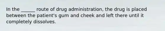 In the ______ route of drug administration, the drug is placed between the patient's gum and cheek and left there until it completely dissolves.