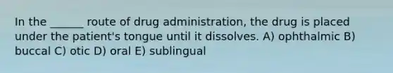 In the ______ route of drug administration, the drug is placed under the patient's tongue until it dissolves. A) ophthalmic B) buccal C) otic D) oral E) sublingual