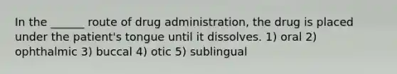 In the ______ route of drug administration, the drug is placed under the patient's tongue until it dissolves. 1) oral 2) ophthalmic 3) buccal 4) otic 5) sublingual