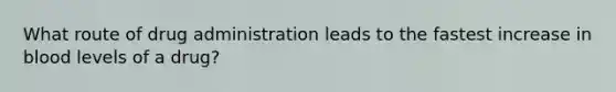 What route of drug administration leads to the fastest increase in blood levels of a drug?