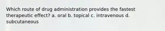 Which route of drug administration provides the fastest therapeutic effect? a. oral b. topical c. intravenous d. subcutaneous