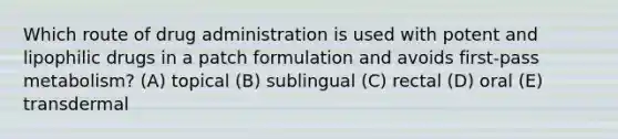 Which route of drug administration is used with potent and lipophilic drugs in a patch formulation and avoids first-pass metabolism? (A) topical (B) sublingual (C) rectal (D) oral (E) transdermal