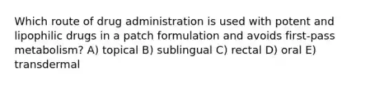 Which route of drug administration is used with potent and lipophilic drugs in a patch formulation and avoids first-pass metabolism? A) topical B) sublingual C) rectal D) oral E) transdermal