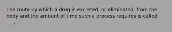 The route by which a drug is excreted, or eliminated, from the body and the amount of time such a process requires is called ___.