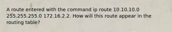 A route entered with the command ip route 10.10.10.0 255.255.255.0 172.16.2.2. How will this route appear in the routing table?