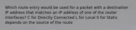 Which route entry would be used for a packet with a destination IP address that matches an IP address of one of the router interfaces? C for Directly Connected L for Local S for Static depends on the source of the route