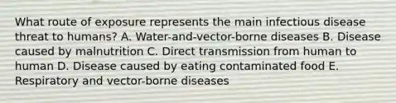 What route of exposure represents the main infectious disease threat to humans? A. Water-and-vector-borne diseases B. Disease caused by malnutrition C. Direct transmission from human to human D. Disease caused by eating contaminated food E. Respiratory and vector-borne diseases