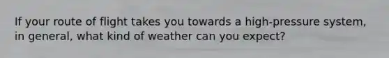 If your route of flight takes you towards a high-pressure system, in general, what kind of weather can you expect?