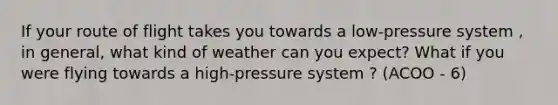 If your route of flight takes you towards a low-pressure system , in general, what kind of weather can you expect? What if you were flying towards a high-pressure system ? (ACOO - 6)