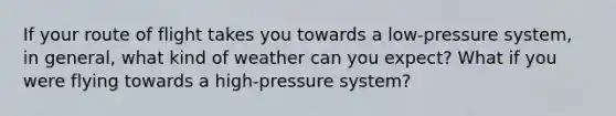 If your route of flight takes you towards a low-pressure system, in general, what kind of weather can you expect? What if you were flying towards a high-pressure system?