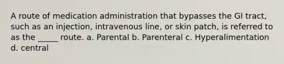 A route of medication administration that bypasses the GI tract, such as an injection, intravenous line, or skin patch, is referred to as the _____ route. a. Parental b. Parenteral c. Hyperalimentation d. central