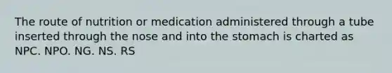 The route of nutrition or medication administered through a tube inserted through the nose and into the stomach is charted as NPC. NPO. NG. NS. RS