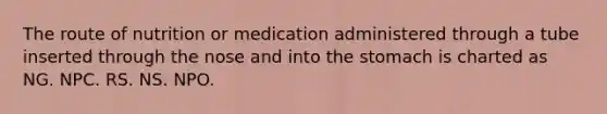 The route of nutrition or medication administered through a tube inserted through the nose and into the stomach is charted as NG. NPC. RS. NS. NPO.