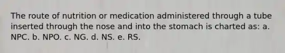 The route of nutrition or medication administered through a tube inserted through the nose and into the stomach is charted as: a. NPC. b. NPO. c. NG. d. NS. e. RS.